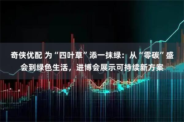 奇侠优配 为“四叶草”添一抹绿：从“零碳”盛会到绿色生活，进博会展示可持续新方案