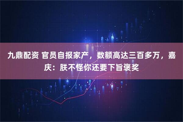 九鼎配资 官员自报家产，数额高达三百多万，嘉庆：朕不怪你还要下旨褒奖