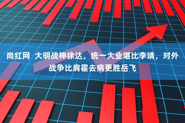 尚红网  大明战神徐达，统一大业堪比李靖，对外战争比肩霍去病更胜岳飞