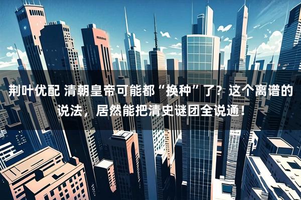 荆叶优配 清朝皇帝可能都“换种”了？这个离谱的说法，居然能把清史谜团全说通！