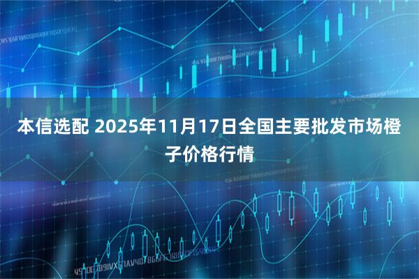 本信选配 2025年11月17日全国主要批发市场橙子价格行情