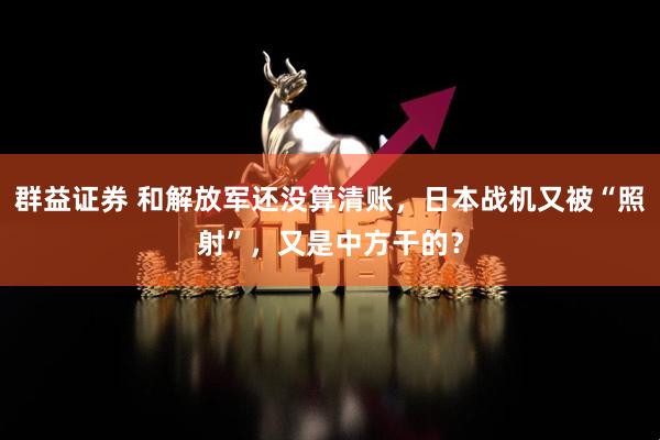 群益证券 和解放军还没算清账,日本战机又被“照射”,又是中方干的?